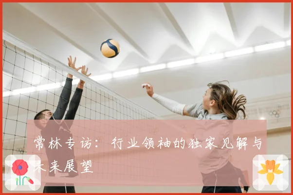 常林专访:行业领袖的独家见解与未来展望