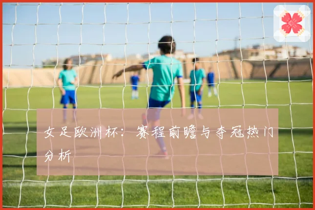 女足欧洲杯:赛程前瞻与夺冠热门分析