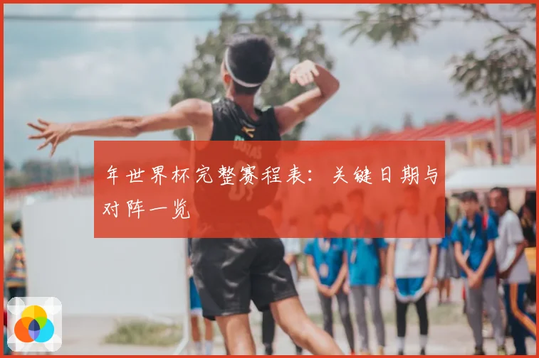 年世界杯完整赛程表:关键日期与对阵一览