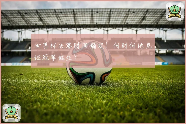 世界杯决赛时间确定！何时何地见证冠军诞生？
