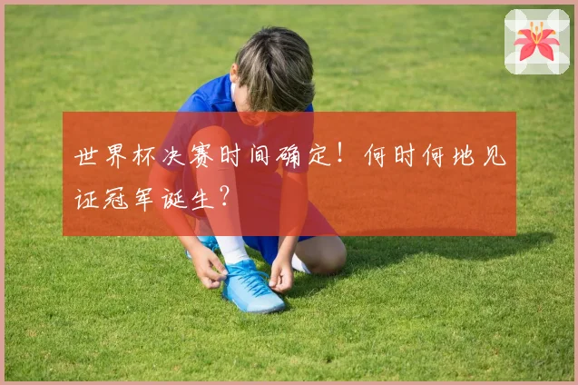世界杯决赛时间确定!何时何地见证冠军诞生?