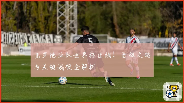 克罗地亚队世界杯出线!晋级之路与关键战役全解析