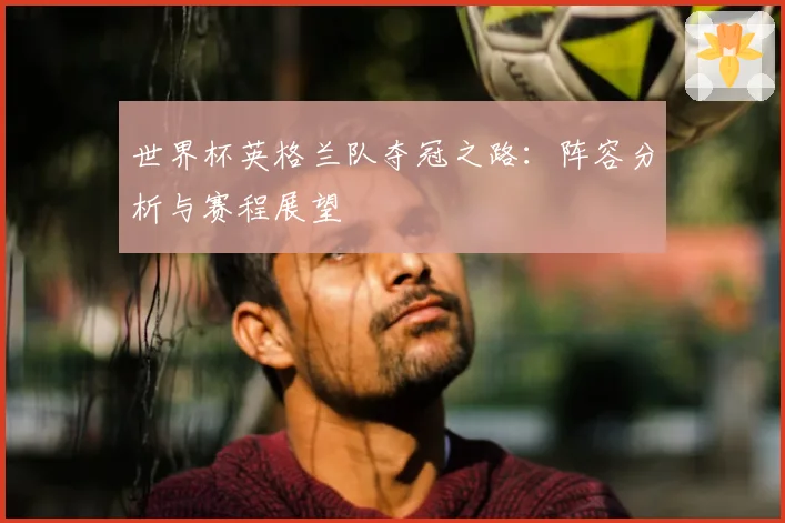 世界杯英格兰队夺冠之路：阵容分析与赛程展望