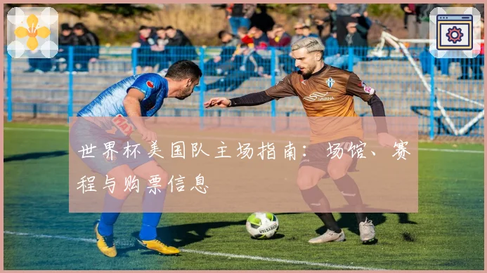 世界杯美国队主场指南：场馆、赛程与购票信息